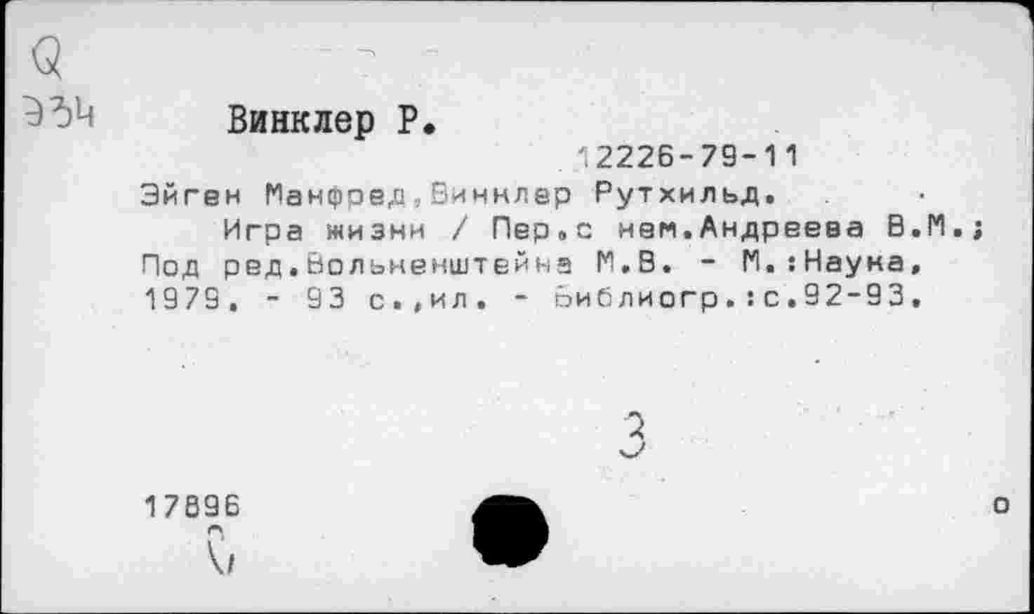 ﻿9
35^
Винклер Р
12226-79-11
Эйген Манфред,Еиннлер Рутхильд.
Игра жизни / Пер.с нем.Андреева В.М.; Под ред.Вольненштейна М.В. - М.:Науна, 1979, - 93 с.,ил. - Виблиогр.:с.92-93.
2
17896
V/
о